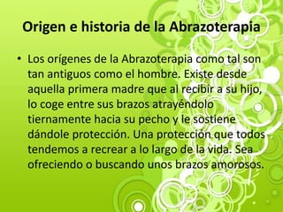 Origen e historia de la Abrazoterapia
• Los orígenes de la Abrazoterapia como tal son
tan antiguos como el hombre. Existe desde
aquella primera madre que al recibir a su hijo,
lo coge entre sus brazos atrayéndolo
tiernamente hacia su pecho y le sostiene
dándole protección. Una protección que todos
tendemos a recrear a lo largo de la vida. Sea
ofreciendo o buscando unos brazos amorosos.
 
