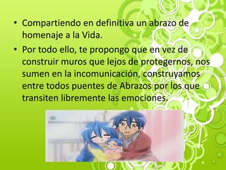 • Compartiendo en definitiva un abrazo de
homenaje a la Vida.
• Por todo ello, te propongo que en vez de
construir muros que lejos de protegernos, nos
sumen en la incomunicación, construyamos
entre todos puentes de Abrazos por los que
transiten libremente las emociones.
 