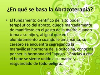 ¿En qué se basa la Abrazoterapia?
• El fundamento científico del alto poder
terapéutico del abrazo, queda marcadamente
de manifiesto en el gesto de la madre cuando
toma a su hijo y, al igual que en el
alumbramiento o cuando le amamanta, su
cerebro se encuentra segregando la
maravillosa hormona de la oxitocina, conocida
por ser la hormona del "apego". Gracias a ella,
el bebe se siente unido a su madre y
resguardado de todo peligro.
 