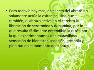 • Pero todavía hay más, en el acto del abrazo no
solamente actúa la oxitocina, sino que
también, el abrazo activa en el cerebro la
liberación de serotonina y dopamina, por lo
que resulta fácilmente entendible la razón por
la que experimentamos una maravillosa
sensación de bienestar, sedación, armonía y
plenitud en el momento del abrazo.
 