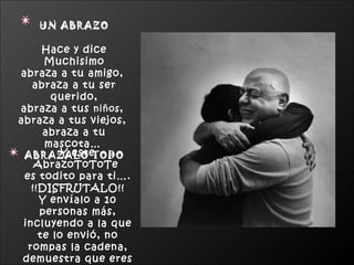 UN ABRAZO Hace y dice Muchisimo abraza a tu amigo,  abraza a tu ser querido, abraza a tus  niños ,  abraza a tus viejos,  abraza a tu mascota…   ABRAZALO TODO Y este AbrazoToToTe  es todito para ti…. !!DISFRUTALO!! Y envíalo a 10 personas más, incluyendo a la que te lo envió, no rompas la cadena, demuestra que eres un buen amigo(a) 