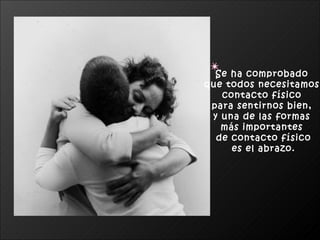 Se ha comprobado  que todos necesitamos  contacto físico  para sentirnos bien,  y una de las formas  más importantes  de contacto físico es el abrazo. 