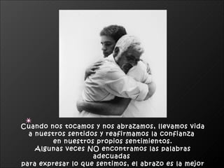 Cuando nos tocamos y nos abrazamos, llevamos vida  a nuestros sentidos y reafirmamos la confianza  en nuestros propios sentimientos. Algunas veces NO encontramos las palabras adecuadas  para expresar lo que sentimos, el abrazo es la mejor manera.  