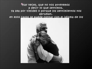 Hay veces, que no nos atrevemos  a decir lo que sentimos,  ya sea por timidez o porque los sentimientos nos abruman,  en esos casos se puede contar con el idioma de los abrazos.   