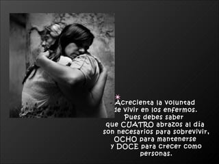 Acrecienta la voluntad  de vivir en los enfermos.  Pues debes saber  que CUATRO abrazos al día  son necesarios para sobrevivir, OCHO para mantenerse  y DOCE para crecer como personas. 