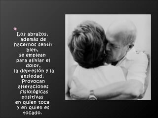 Los abrazos,  además de hacernos sentir bien,  se emplean  para aliviar el dolor, la depresión y la ansiedad.  Provocan alteraciones fisiológicas positivas  en quien toca  y en quien es tocado.   