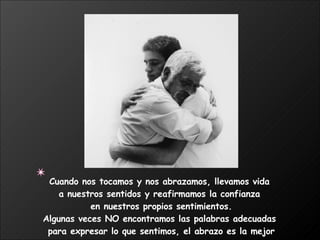 Cuando nos tocamos y nos abrazamos, llevamos vida  a nuestros sentidos y reafirmamos la confianza  en nuestros propios sentimientos. Algunas veces NO encontramos las palabras adecuadas  para expresar lo que sentimos, el abrazo es la mejor manera.  