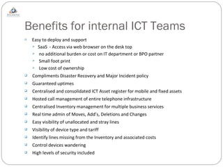 Benefits for internal ICT Teams Easy to deploy and support  SaaS  - Access via web browser on the desk top no additional burden or cost on IT department or BPO partner Small foot print Low cost of ownership Compliments Disaster Recovery and Major Incident policy Guaranteed uptimes Centralised and consolidated ICT Asset register for mobile and fixed assets Hosted call management of entire telephone infrastructure Centralised Inventory management for multiple business services Real time admin of Moves, Add’s, Deletions and Changes Easy visibility of unallocated and stray lines Visibility of device type and tariff Identify lines missing from the Inventory and associated costs Control devices wandering High levels of security included 