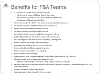 Benefits for F&A Teams A Centralised and Global view of business resources All Carriers, All Invoices, All Billing Data, All Currencies All Countries, All Offices, All Cost Centres, All Assets, All Expenses All Managers, All Employees, All Policies One UI, One Log-On, One Admin Tool,  One Inventory and Cost Centre structure All relevant and related data held centrally but accessible to all Process automation of general ledger accounting All telecoms vendors  and bills managed centrally  Carrier bills and staff inventories loaded and managed by Tollring Full breakdown of carrier bills by device type, tariff, call destination Cost Mapping across the entire business – see who is spending what Invoice validation, overcharges, tariff optimisation Automated Cost allocation and cost centre charging on Dashboard and detailed Cost analysis and reporting Policy management, compliance and reporting Historical and real time reporting Integration with other finance management tools (importing and outputs)- SAP, Oracle etc Multiple business services in a central management tools Mobiles, fixed carrier bills, conference calling, employee expenses, fuel cards Multiple currencies and language support for international suppliers /  Automated Consolidated reporting by cost centre, site, project/  Business intelligence, reporting and analysis Reports available in XML, Excel, CSV, PDF and bespoke 