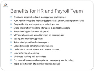 Benefits for HR and Payroll Team Employee personal call cost management and recovery PCM Admin console to monitor system access and PCM completion status Easy to identify and report on non-business use Share information with Line Managers & Budget Managers Automated apportionment of spend  VAT compliance and apportionment on personal use Setting and monitoring policies Automated payroll deduction reports Set and manage personal call allowances Underpins a robust Joiners and Leavers process User behavioural reporting Employee training and awareness End user adherence and compliance to company mobile policy Rapid identification of potential fraud and abuse 