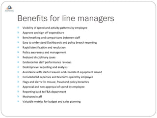 Benefits for line managers Visibility of spend and activity patterns by employee Approve and sign off expenditure Benchmarking and comparisons between staff Easy to understand Dashboards and policy breach reporting Rapid identification and resolution Policy awareness and management Reduced disciplinary cases Evidence for staff performance reviews Desktop level reporting and analysis  Assistance with starter leavers and records of equipment issued Consolidated expenses and telecoms spend by employee Flags and alerts for misuse, fraud and policy breaches Approval and non-approval of spend by employee Reporting back to F&A department Motivated staff Valuable metrics for budget and sales planning 