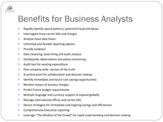 Benefits for Business Analysts Rapidly identify spend patterns, potential fraud and abuse Interrogate more carrier bills and charges Analyse more data faster Unlimited and flexible reporting options Provide evidence Data cleansing, base-lining and audit analysis Dashboards, observations and policy monitoring Audit tool for existing expenditure One company-wide  version of the truth A central point for collaboration and decision making Identify immediate and future cost savings opportunities Monitor impact of process changes Predict future budget requirements Multiple language and currency support to expand globally Manage international offices and carrier bills Device strategies for immediate and ongoing savings and efficiencies Comprehensive Executive reporting Leverage “The Wisdom of the Crowd” for rapid understanding and decision making 