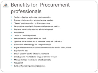 Benefits for  Procurement professionals Conduct a Baseline and review existing suppliers True-up existing services before changing supplier  “ Sweat” existing suppliers to drive down costs Re-negotiate armed with Business Intelligence and metrics Buy what you actually need not what’s being used Provable ROI “ What if” tariff comparisons Benchmark and compare RFP’s and tariffs Optimise and maximise use of hardware funds and cash-backs Standardise methodology and comparison tools Negotiate lower minimum spend commitments and shorter terms periods Buy more for less Ensure you only pay for what was purchased Only buy what you need and only pay for what you use Manage multiple vendors and bills etc centrally Reduce risk Build confidence in purchasing decisions 