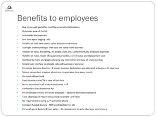 Benefits to employees Easy to use web portal for monthly personal call allocations Optimised view of the bill  Automated and paperless Less time spent tagging calls Visibility of their own spend, policy breaches and misuse A deeper understanding of their cost and value to the business Visibility of voice, Blackberry, 3G dongle, ADSL line, Conference Calls, Employee expenses Visibility of make, model of equipment provided, current value and replacement cost Dashboards charts and graphs showing key information and ease of understanding Simple User Interface to allocate calls and business or personal Corporate business directory  & known business destinations pre-allocated as business to save time System remembers previous allocations to again save time every month Personal address book Export contacts via CSV in case of lost data Better monitored staff = better motivated staff Conforms to Data Protection Act Personal Data remains private to employee – personal destinations cloaked Take advantage of heavily discounted corporate tariff rates No requirement to carry a 2 nd  (personal) phone Company funded devices – PDA’s and Blackberry’s etc Personal spend deducted from salary – No requirement to write checks or send money 