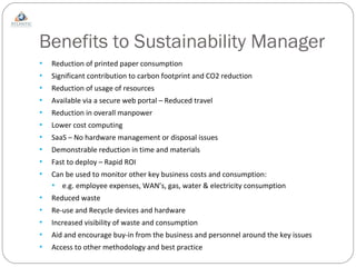 Benefits to Sustainability Manager Reduction of printed paper consumption Significant contribution to carbon footprint and CO2 reduction Reduction of usage of resources Available via a secure web portal – Reduced travel Reduction in overall manpower Lower cost computing SaaS – No hardware management or disposal issues Demonstrable reduction in time and materials Fast to deploy – Rapid ROI Can be used to monitor other key business costs and consumption: e.g. employee expenses, WAN’s, gas, water & electricity consumption Reduced waste Re-use and Recycle devices and hardware Increased visibility of waste and consumption  Aid and encourage buy-in from the business and personnel around the key issues Access to other methodology and best practice 