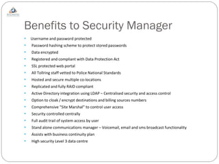 Benefits to Security Manager Username and password protected Password hashing scheme to protect stored passwords Data encrypted Registered and compliant with Data Protection Act SSL protected web portal All Tollring staff vetted to Police National Standards Hosted and secure multiple co-locations  Replicated and fully RAID compliant Active Directory integration using LDAP – Centralised security and access control Option to cloak / encrypt destinations and billing sources numbers Comprehensive “Site Marshal” to control user access Security controlled centrally Full audit trail of system access by user Stand alone communications manager – Voicemail, email and sms broadcast functionality Assists with business continuity plan High security Level 3 data centre 