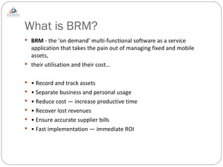 What is BRM? BRM  - the ‘on demand’ multi-functional software as a service application that takes the pain out of managing fixed and mobile assets, their utilisation and their cost… •  Record and track assets •  Separate business and personal usage •  Reduce cost — increase productive time •  Recover lost revenues •  Ensure accurate supplier bills •  Fast implementation — immediate ROI 