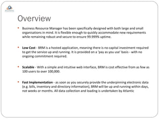 Overview Business Resource Manager has been specifically designed with both large and small organisations in mind. It is flexible enough to quickly accommodate new requirements while remaining robust and secure to ensure 99.999% uptime. Low Cost  - BRM is a hosted application, meaning there is no capital investment required to get the service up and running. It is provided on a ‘pay as you use’ basis - with no ongoing commitment required. Scalable  - With a simple and intuitive web interface, BRM is cost effective from as few as 100 users to over 100,000. Fast Implementation  - as soon as you securely provide the underpinning electronic data (e.g. bills, inventory and directory information), BRM will be up and running within days, not weeks or months. All data collection and loading is undertaken by Atlantic  