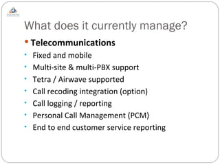 What does it currently manage? Telecommunications Fixed and mobile Multi-site & multi-PBX support Tetra / Airwave supported Call recoding integration (option) Call logging / reporting Personal Call Management (PCM) End to end customer service reporting 
