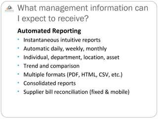 What management information can I expect to receive?  Automated Reporting Instantaneous intuitive reports Automatic daily, weekly, monthly Individual, department, location, asset Trend and comparison Multiple formats (PDF, HTML, CSV, etc.) Consolidated reports Supplier bill reconciliation (fixed & mobile) 