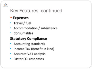 Key Features -continued Expenses Travel / fuel Accommodation / subsistence Consumables Statutory Compliance Accounting standards Income Tax (Benefit in kind) Accurate VAT analysis Faster FOI responses 