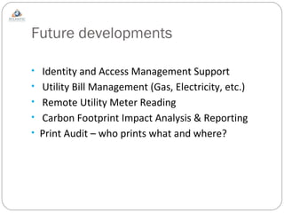 Future developments Identity and Access Management Support Utility Bill Management (Gas, Electricity, etc.) Remote Utility Meter Reading Carbon Footprint Impact Analysis & Reporting Print Audit – who prints what and where? 