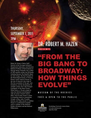 ThursDay,
sepTember 1, 2011
7pm
                                           Dr. roberT m. hazen
                                           p r e s e nT s



                                           “From the
Robert M. Hazen is Senior Staff
Scientist at the Carnegie Institution’s    Big Bang to
                                           Broadway:
Geophysical Laboratory and Clarence
Robinson Professor of Earth Science at
George Mason University. He is author
of 350 scientific articles and 20 books,




                                           how things
including Genesis: The Scientific Quest
for Life’s Origin. The Past President of
the Mineralogical Society of America,
Hazen’s recent research focuses on



                                           evolve”
the role of minerals in the origin of
life, the co-evolution of the geo- and
biospheres, and the development of
complex systems. He is also Principal
Investigator of the Deep Carbon
Observatory, a 10-year project to
study the chemical and biological
roles of carbon in Earth’s interior
                                           mus e um        of      T he       ro c kie s
(http://dco.ciw.edu). Hazen is active
in presenting science to nonscientists     f r e e   &   op e n        T o      T he       p ub lic
through writing, radio, TV, public
lectures, and video courses. In addition
Hazen is a professional trumpeter
and is a member of the National
Gallery Orchestra and the National                       Astrobiology Community Lecture Series
Philharmonic.                                            www.abrc.montana.edu
                                                         406-994-7039
 
