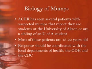Biology of MumpsACHR has seen several patients with suspected mumps that report they are students at the University of Akron or are a sibling of an U of A studentMost of these patients are 18-22 years oldResponse should be coordinated with the local departments of health, the ODH and the CDC