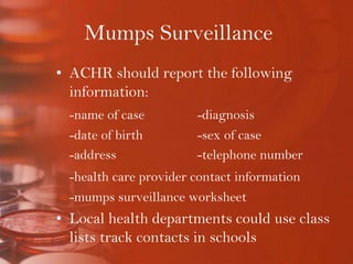 Mumps SurveillanceACHR should report the following information:-name of case		-diagnosis	-date of birth		-sex of case	-address 			-telephone number-health care provider contact information	-mumps surveillance worksheetLocal health departments could use class lists track contacts in schools