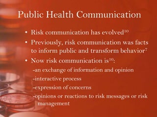 Public Health CommunicationRisk communication has evolved10Previously, risk communication was facts to inform public and transform behavior7Now risk communication is10:-an exchange of information and opinion-interactive process-expression of concerns-opinions or reactions to risk messages or risk management