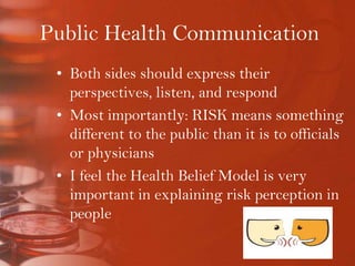 Public Health CommunicationBoth sides should express their perspectives, listen, and respondMost importantly: RISK means something different to the public than it is to officials or physiciansI feel the Health Belief Model is very important in explaining risk perception in people