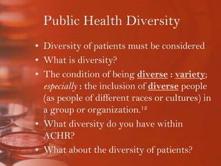 Public Health DiversityDiversity of patients must be consideredWhat is diversity?The condition of being diverse: variety; especially: the inclusion of diverse people (as people of different races or cultures) in a group or organization.12What diversity do you have within ACHR?What about the diversity of patients?