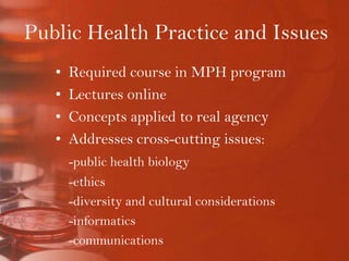 Public Health Practice and IssuesRequired course in MPH programLectures onlineConcepts applied to real agencyAddresses cross-cutting issues:-public health biology-ethics-diversity and cultural considerations-informatics-communications