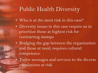 Public Health DiversityWho is at the most risk in this case? Diversity issues in this case require us to prioritize those at highest risk for contracting mumpsBridging the gap between the organization and those at need, requires cultural competenceTailor messages and services to the diverse populations at risk