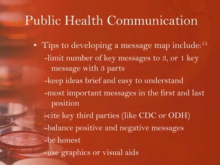 Public Health CommunicationTips to developing a message map include:15-limit number of key messages to 3, or 1 key message with 3 parts-keep ideas brief and easy to understand-most important messages in the first and last position-cite key third parties (like CDC or ODH)-balance positive and negative messages-be honest-use graphics or visual aids-