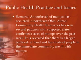 Public Health Practice and IssuesScenario: An outbreak of mumps has occurred in northeast Ohio. Akron Community Health Resources has seen several patients with suspected (later confirmed) cases of mumps over the past week. It is revealed that there is a larger outbreak at hand and hundreds of people in the immediate community are ill with mumps.