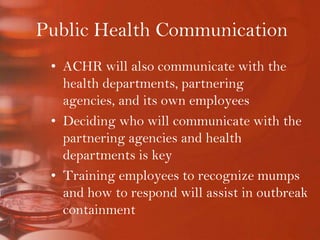 Public Health CommunicationACHR will also communicate with the health departments, partnering agencies, and its own employeesDeciding who will communicate with the partnering agencies and health departments is keyTraining employees to recognize mumps and how to respond will assist in outbreak containment