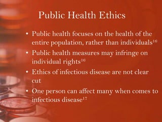 Public Health EthicsPublic health focuses on the health of the entire population, rather than individuals16Public health measures may infringe on individual rights16Ethics of infectious disease are not clear cutOne person can affect many when comes to infectious disease17