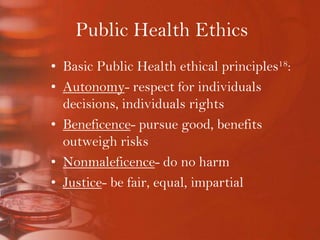 Public Health EthicsBasic Public Health ethical principles18:Autonomy- respect for individuals decisions, individuals rightsBeneficence- pursue good, benefits outweigh risksNonmaleficence- do no harmJustice- be fair, equal, impartial