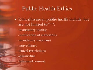 Public Health EthicsEthical issues in public health include, but are not limited to16-19:	-mandatory testing			-notification of authorities	-mandatory treatment	-surveillance	-travel restrictions 	-quarantine	-informed consent