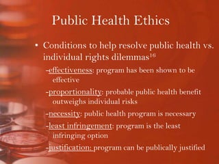 Public Health EthicsConditions to help resolve public health vs. individual rights dilemmas16-effectiveness: program has been shown to be effective-proportionality: probable public health benefit outweighs individual risks-necessity: public health program is necessary-least infringement: program is the least infringing option-justification: program can be publically justified