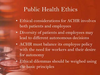 Public Health EthicsEthical considerations for ACHR involves both patients and employeesDiversity of patients and employees may lead to different autonomous decisionsACHR must balance its employee policy with the need for workers and their desire for autonomyEthical dilemmas should be weighed using the basic principles