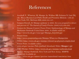 ReferencesAverhoff, F., Wharton, M. Mumps. In: Wallace RB, Kohatsu N, Last JM, eds. Maxcy-Rosenau-Last Public Health and Preventive Medicine. 15th ed. New York, NY; McGraw-Hill; 2008:105-107.Campos-Outcalt, D. Mumps epidemic in 2006: Are you prepared to detect and prevent it? The Journal of Family Practice. 2006;55(6):500-502. Centers for Disease Control. Power Point. Epidemiology of Mumps and Multistate Outbreak United State 2006. Available online at: http://www.bt.cdc.gov/coca/ppt/Mumps_July2006.pptPicture from: http://www.symptomlog.com/Mumps/What+is+Mumps.htmOnline: http://www.cdc.gov/mumps/clinical/qa-physical-complic.htmlPower Point: Available online: www.cdc.gov/vaccines/Pubs/pinkbook/downloads/Slides/Mumps11.pptCDC-Mumps. Online: http://www.cdc.gov/mumps/outbreaks.htmlUpdate: Mumps Outbreak.-New York and New Jersey. MMWR. 2010;55(5) Available at: http://www.cdc.gov/mmwr/preview/mmwrhtml/mm5905a1.htm