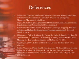 ReferencesCalifornia’s Governer’s Office of Emergency Services. Meeting the Needs of Vulnerable Populations in a Disaster: A Guide for Emergency Managers. May 2000. Available at: http://www.oes.ca.gov/Operational/OESHome.nsf/PDF/Vulnerable%20Populations/$file/Vulnerable%20Populations.pdfYale Center for Public Health Preparedness. Message mapping. Available at: http://publichealth.yale.edu/ycphp/messagemapping.pdf. Accessed March 1, 2010. Childress, J., Faden, R., Gaare, R., Gostin, L., Kahn, J., Bonnie, R., Kass, N., Mastrioianni, A., Moreno, J. & Nieburg, P. (2002). Public Health Ethics: Mapping the Terrain, Law, Medicine and Ethics, 30, 170-178.Selgelid, M. (2005). Ethics and Infectious Disease, Bioethics 2005; 19(3): 272-289.Author Unknown. Public Health Principles and Methods.Ethics and public Policy. In: Wallace RB, Kohatsu N, Last JM, eds. Maxcy-Rosenau-Last Public Health and Preventive Medicine. 15th ed. New York, NY; McGraw-Hill; 2008:28-31.Cite ethics of quarantine.