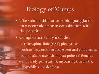 Biology of MumpsThe submandibular or sublingual glands may occur alone or in combination with the parotitis1Complications may include5:-cerebrospinal fluid (CSF) pleocytosis 	-orchitis may occur in adolescent and adult males-oophoritis or mastitis in post pubertal females	- and rarely pancreatitis, myocarditis, arthritis,                thyroiditis,  or deafness.