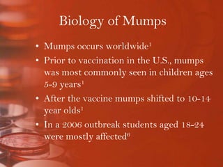 Biology of MumpsMumps occurs worldwide1Prior to vaccination in the U.S., mumps was most commonly seen in children ages 5-9 years1After the vaccine mumps shifted to 10-14 year olds1In a 2006 outbreak students aged 18-24 were mostly affected6