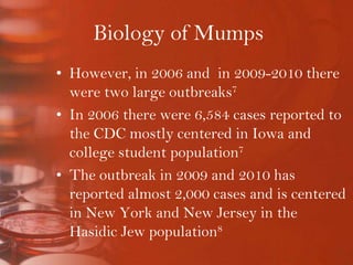 Biology of MumpsHowever, in 2006 and  in 2009-2010 there were two large outbreaks7In 2006 there were 6,584 cases reported to the CDC mostly centered in Iowa and college student population7The outbreak in 2009 and 2010 has reported almost 2,000 cases and is centered in New York and New Jersey in the Hasidic Jew population8
