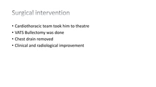 • Cardiothoracic team took him to theatre
• VATS Bullectomy was done
• Chest drain removed
• Clinical and radiological improvement
 