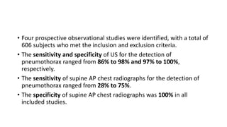 • Four prospective observational studies were identified, with a total of
606 subjects who met the inclusion and exclusion criteria.
• The sensitivity and specificity of US for the detection of
pneumothorax ranged from 86% to 98% and 97% to 100%,
respectively.
• The sensitivity of supine AP chest radiographs for the detection of
pneumothorax ranged from 28% to 75%.
• The specificity of supine AP chest radiographs was 100% in all
included studies.
 