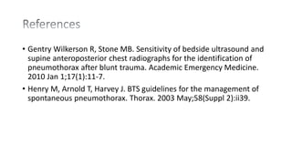 • Gentry Wilkerson R, Stone MB. Sensitivity of bedside ultrasound and
supine anteroposterior chest radiographs for the identification of
pneumothorax after blunt trauma. Academic Emergency Medicine.
2010 Jan 1;17(1):11-7.
• Henry M, Arnold T, Harvey J. BTS guidelines for the management of
spontaneous pneumothorax. Thorax. 2003 May;58(Suppl 2):ii39.
 